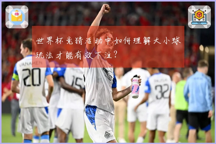 世界杯竞猜活动中如何理解大小球玩法才能有效下注?